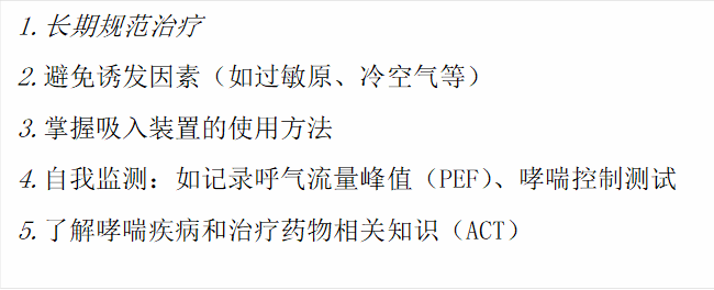 1.长期规范治疗2.避免诱发因素(如过敏原、冷空气等)3.掌握吸入装置的使用方法4.自我监测:如记录呼气流量峰值(PEF)、哮喘控制测试5.了解哮喘疾病和治疗药物相关知识(ACT)